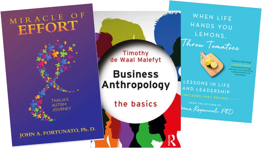 three book covers; Miracle of Effort: Thalia’s Autism Journey by John Fortunato, Ph.D.; Business Anthropology: The Basics by Timothy de Waal Malefyt, Ph.D.; and When Life Hands You Lemons, Throw Tomatoes: Lessons in Life and Leadership by Donna Rapaccioli, Ph.D.